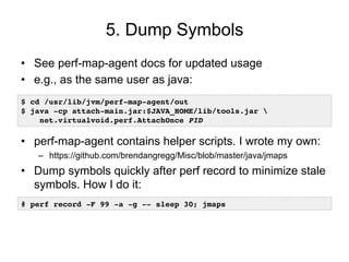 5. Dump Symbols
• See perf-map-agent docs for updated usage
• e.g., as the same user as java:
• perf-map-agent contains helper scripts. I wrote my own:
– https://github.com/brendangregg/Misc/blob/master/java/jmaps
• Dump symbols quickly after perf record to minimize stale
symbols. How I do it:
$ cd /usr/lib/jvm/perf-map-agent/out
$ java -cp attach-main.jar:$JAVA_HOME/lib/tools.jar
net.virtualvoid.perf.AttachOnce PID
# perf record -F 99 -a -g -- sleep 30; jmaps
