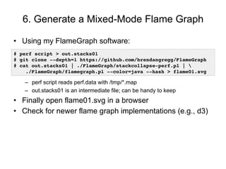 6. Generate a Mixed-Mode Flame Graph
• Using my FlameGraph software:
– perf script reads perf.data with /tmp/*.map
– out.stacks01 is an intermediate file; can be handy to keep
• Finally open flame01.svg in a browser
• Check for newer flame graph implementations (e.g., d3)
# perf script > out.stacks01
# git clone --depth=1 https://github.com/brendangregg/FlameGraph
# cat out.stacks01 | ./FlameGraph/stackcollapse-perf.pl |
./FlameGraph/flamegraph.pl --color=java --hash > flame01.svg