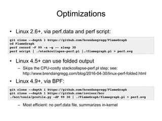 Optimizations
• Linux 2.6+, via perf.data and perf script:
• Linux 4.5+ can use folded output
– Skips the CPU-costly stackcollapse-perf.pl step; see:
https://www.brendangregg.com/blog/2016-04-30/linux-perf-folded.html
• Linux 4.9+, via BPF:
– Most efficient: no perf.data file, summarizes in-kernel
git clone --depth 1 https://github.com/brendangregg/FlameGraph
cd FlameGraph
perf record -F 99 -a –g -- sleep 30
perf script | ./stackcollapse-perf.pl |./flamegraph.pl > perf.svg
git clone --depth 1 https://github.com/brendangregg/FlameGraph
git clone --depth 1 https://github.com/iovisor/bcc
./bcc/tools/profile.py -dF 99 30 | ./FlameGraph/flamegraph.pl > perf.svg