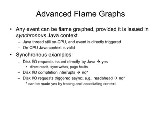 Advanced Flame Graphs
• Any event can be flame graphed, provided it is issued in
synchronous Java context
– Java thread still on-CPU, and event is directly triggered
– On-CPU Java context is valid
• Synchronous examples:
– Disk I/O requests issued directly by Java à yes
• direct reads, sync writes, page faults
– Disk I/O completion interrupts à no*
– Disk I/O requests triggered async, e.g., readahead à no*
* can be made yes by tracing and associating context