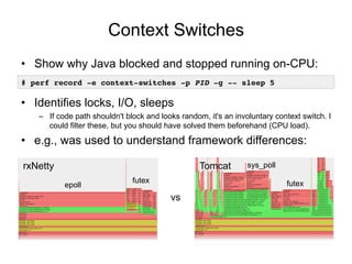 Context Switches
• Show why Java blocked and stopped running on-CPU:
• Identifies locks, I/O, sleeps
– If code path shouldn't block and looks random, it's an involuntary context switch. I
could filter these, but you should have solved them beforehand (CPU load).
• e.g., was used to understand framework differences:
# perf record -e context-switches -p PID -g -- sleep 5
vs
rxNetty Tomcat
futex
sys_poll
epoll
futex
