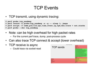 TCP Events
• TCP transmit, using dynamic tracing:
• Note: can be high overhead for high packet rates
– For the current perf trace, dump, post-process cycle
• Can also trace TCP connect & accept (lower overhead)
• TCP receive is async
– Could trace via socket read
# perf probe tcp_sendmsg
# perf record -e probe:tcp_sendmsg -a -g -- sleep 1; jmaps
# perf script -f comm,pid,tid,cpu,time,event,ip,sym,dso,trace > out.stacks
# perf probe --del tcp_sendmsg
TCP sends