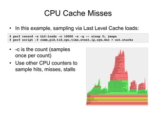 CPU Cache Misses
• In this example, sampling via Last Level Cache loads:
• -c is the count (samples
once per count)
• Use other CPU counters to
sample hits, misses, stalls
# perf record -e LLC-loads -c 10000 -a -g -- sleep 5; jmaps
# perf script -f comm,pid,tid,cpu,time,event,ip,sym,dso > out.stacks
