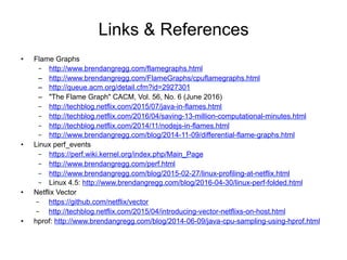 Links & References
• Flame Graphs
– https://www.brendangregg.com/flamegraphs.html
– https://www.brendangregg.com/FlameGraphs/cpuflamegraphs.html
– https://queue.acm.org/detail.cfm?id=2927301
– "The Flame Graph" CACM, Vol. 56, No. 6 (June 2016)
– https://techblog.netflix.com/2015/07/java-in-flames.html
– https://techblog.netflix.com/2016/04/saving-13-million-computational-minutes.html
– https://techblog.netflix.com/2014/11/nodejs-in-flames.html
– https://www.brendangregg.com/blog/2014-11-09/differential-flame-graphs.html
• Linux perf_events
– https://perf.wiki.kernel.org/index.php/Main_Page
– https://www.brendangregg.com/perf.html
– https://www.brendangregg.com/blog/2015-02-27/linux-profiling-at-netflix.html
– Linux 4.5: https://www.brendangregg.com/blog/2016-04-30/linux-perf-folded.html
• Netflix Vector
– https://github.com/netflix/vector
– https://techblog.netflix.com/2015/04/introducing-vector-netflixs-on-host.html
• hprof: https://www.brendangregg.com/blog/2014-06-09/java-cpu-sampling-using-hprof.html