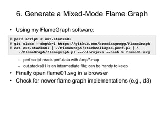 6. Generate a Mixed-Mode Flame Graph
•  Using my FlameGraph software:
–  perf script reads perf.data with /tmp/*.map
–  ou...