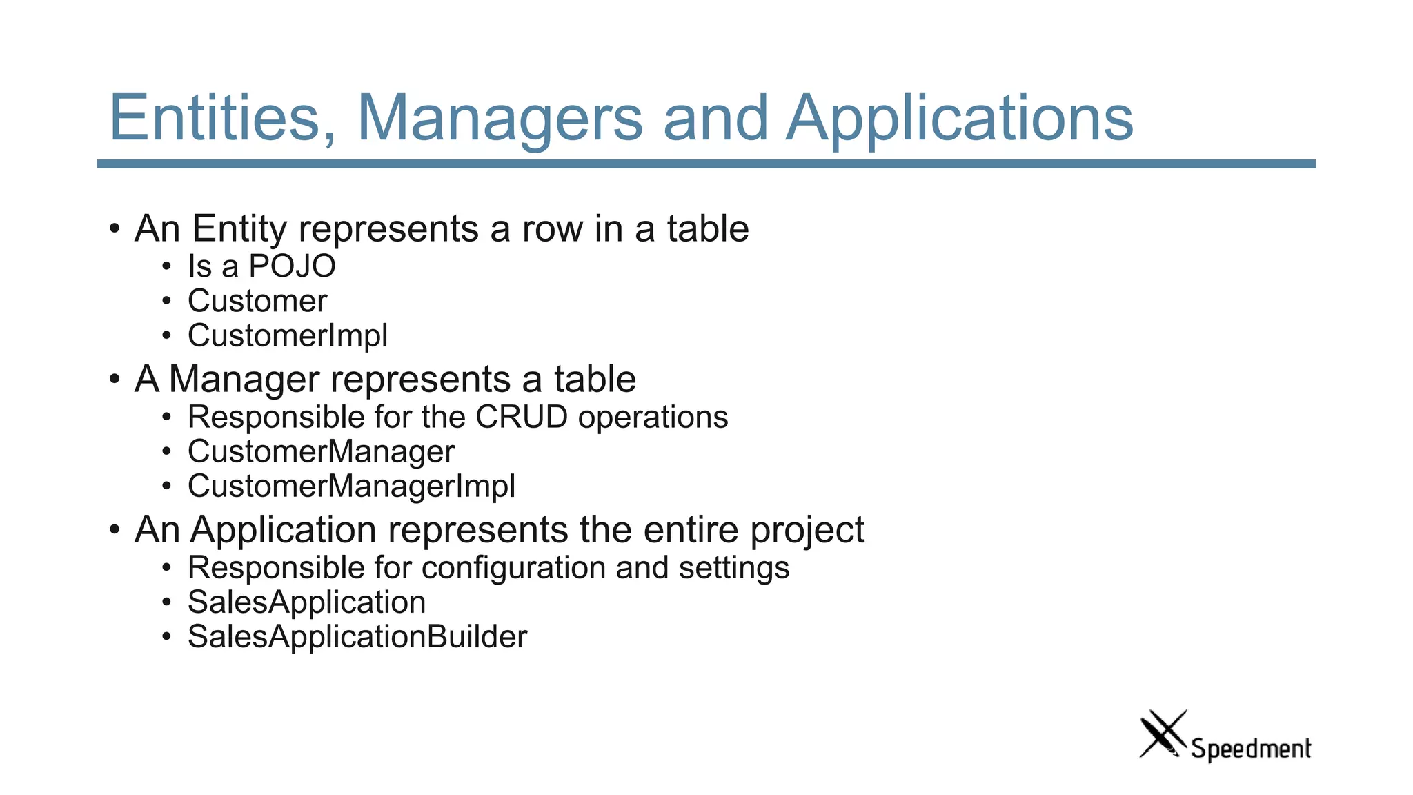 Entities, Managers and Applications • An Entity represents a row in a table • Is a POJO • Customer • CustomerImpl • A Manager represents a table • Responsible for the CRUD operations • CustomerManager • CustomerManagerImpl • An Application represents the entire project • Responsible for configuration and settings • SalesApplication • SalesApplicationBuilder 