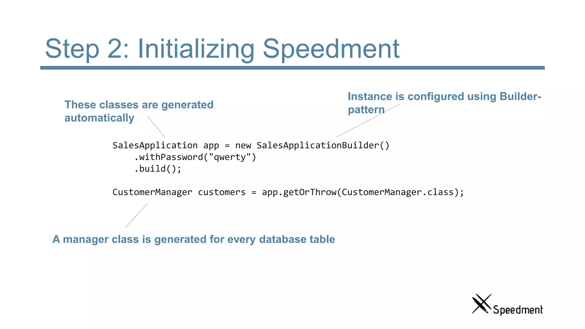 Step 2: Initializing Speedment SalesApplication app = new SalesApplicationBuilder() .withPassword("qwerty") .build(); CustomerManager customers = app.getOrThrow(CustomerManager.class); These classes are generated automatically Instance is configured using Builder- pattern A manager class is generated for every database table 