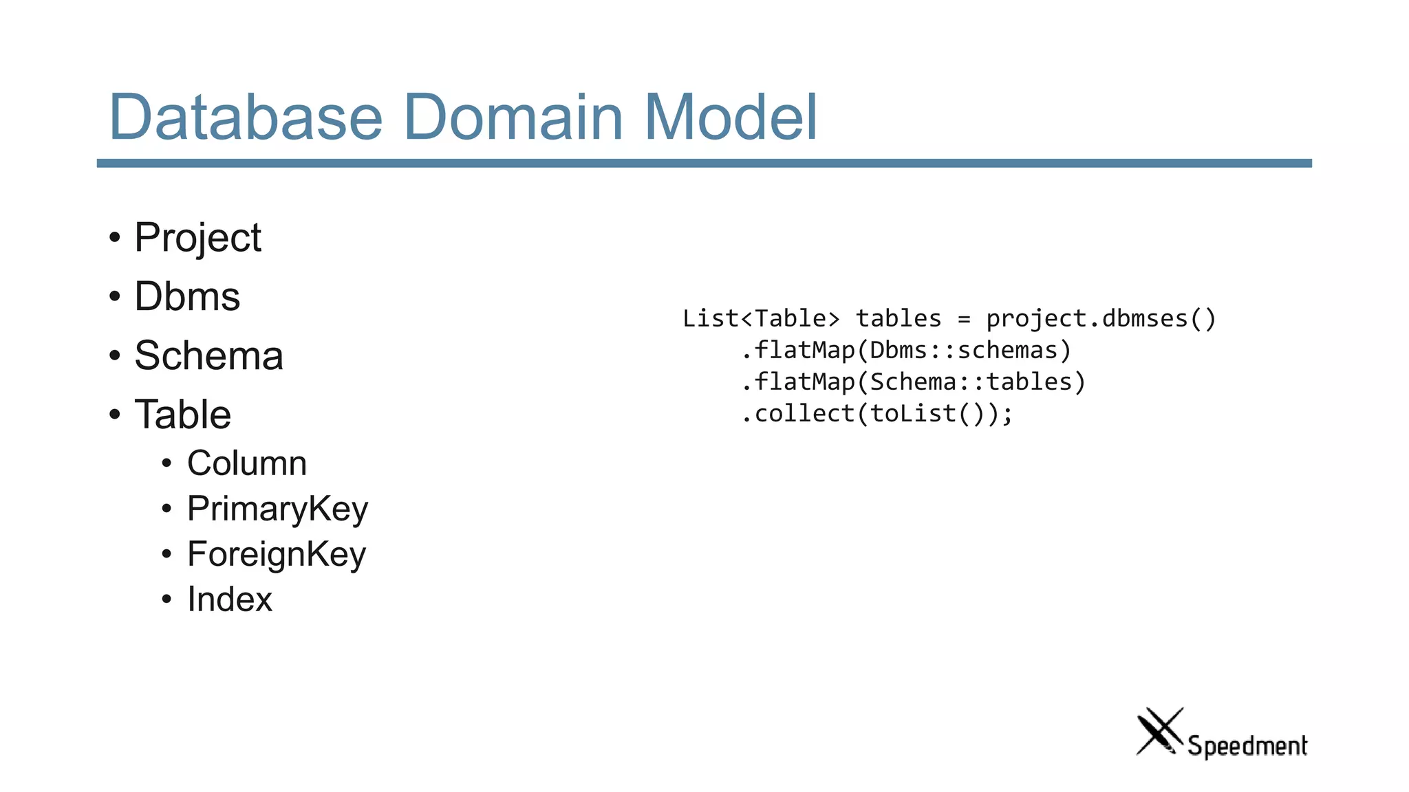 Database Domain Model • Project • Dbms • Schema • Table • Column • PrimaryKey • ForeignKey • Index List<Table> tables = project.dbmses() .flatMap(Dbms::schemas) .flatMap(Schema::tables) .collect(toList()); 