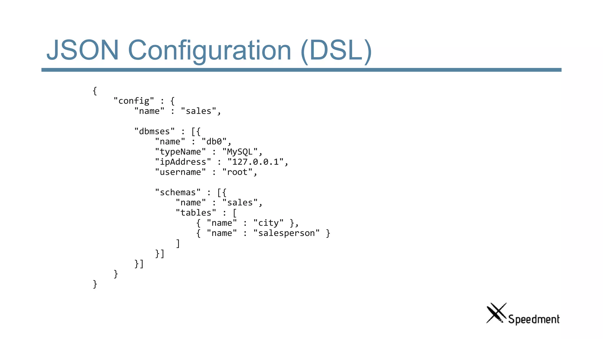 JSON Configuration (DSL) { "config" : { "name" : "sales", "dbmses" : [{ "name" : "db0", "typeName" : "MySQL", "ipAddress" : "127.0.0.1", "username" : "root", "schemas" : [{ "name" : "sales", "tables" : [ { "name" : "city" }, { "name" : "salesperson" } ] }] }] } } 