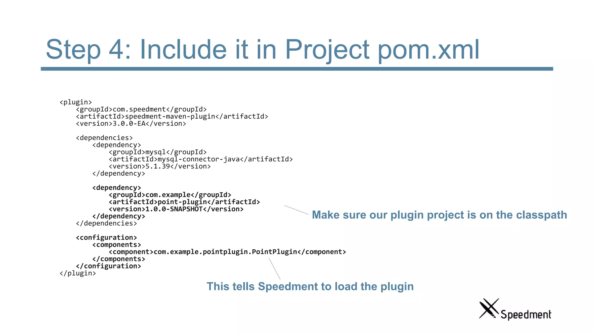Step 4: Include it in Project pom.xml <plugin> <groupId>com.speedment</groupId> <artifactId>speedment-maven-plugin</artifactId> <version>3.0.0-EA</version> <dependencies> <dependency> <groupId>mysql</groupId> <artifactId>mysql-connector-java</artifactId> <version>5.1.39</version> </dependency> <dependency> <groupId>com.example</groupId> <artifactId>point-plugin</artifactId> <version>1.0.0-SNAPSHOT</version> </dependency> </dependencies> <configuration> <components> <component>com.example.pointplugin.PointPlugin</component> </components> </configuration> </plugin> This tells Speedment to load the plugin Make sure our plugin project is on the classpath 