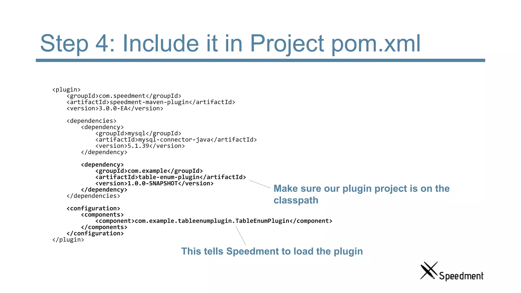 Step 4: Include it in Project pom.xml <plugin> <groupId>com.speedment</groupId> <artifactId>speedment-maven-plugin</artifactId> <version>3.0.0-EA</version> <dependencies> <dependency> <groupId>mysql</groupId> <artifactId>mysql-connector-java</artifactId> <version>5.1.39</version> </dependency> <dependency> <groupId>com.example</groupId> <artifactId>table-enum-plugin</artifactId> <version>1.0.0-SNAPSHOT</version> </dependency> </dependencies> <configuration> <components> <component>com.example.tableenumplugin.TableEnumPlugin</component> </components> </configuration> </plugin> This tells Speedment to load the plugin Make sure our plugin project is on the classpath 