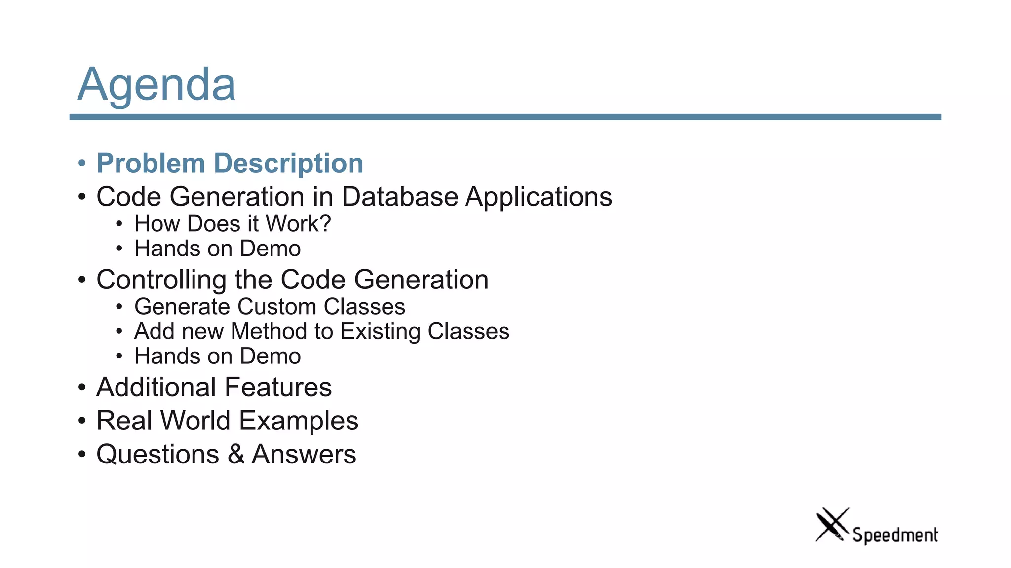 Agenda • Problem Description • Code Generation in Database Applications • How Does it Work? • Hands on Demo • Controlling the Code Generation • Generate Custom Classes • Add new Method to Existing Classes • Hands on Demo • Additional Features • Real World Examples • Questions & Answers 
