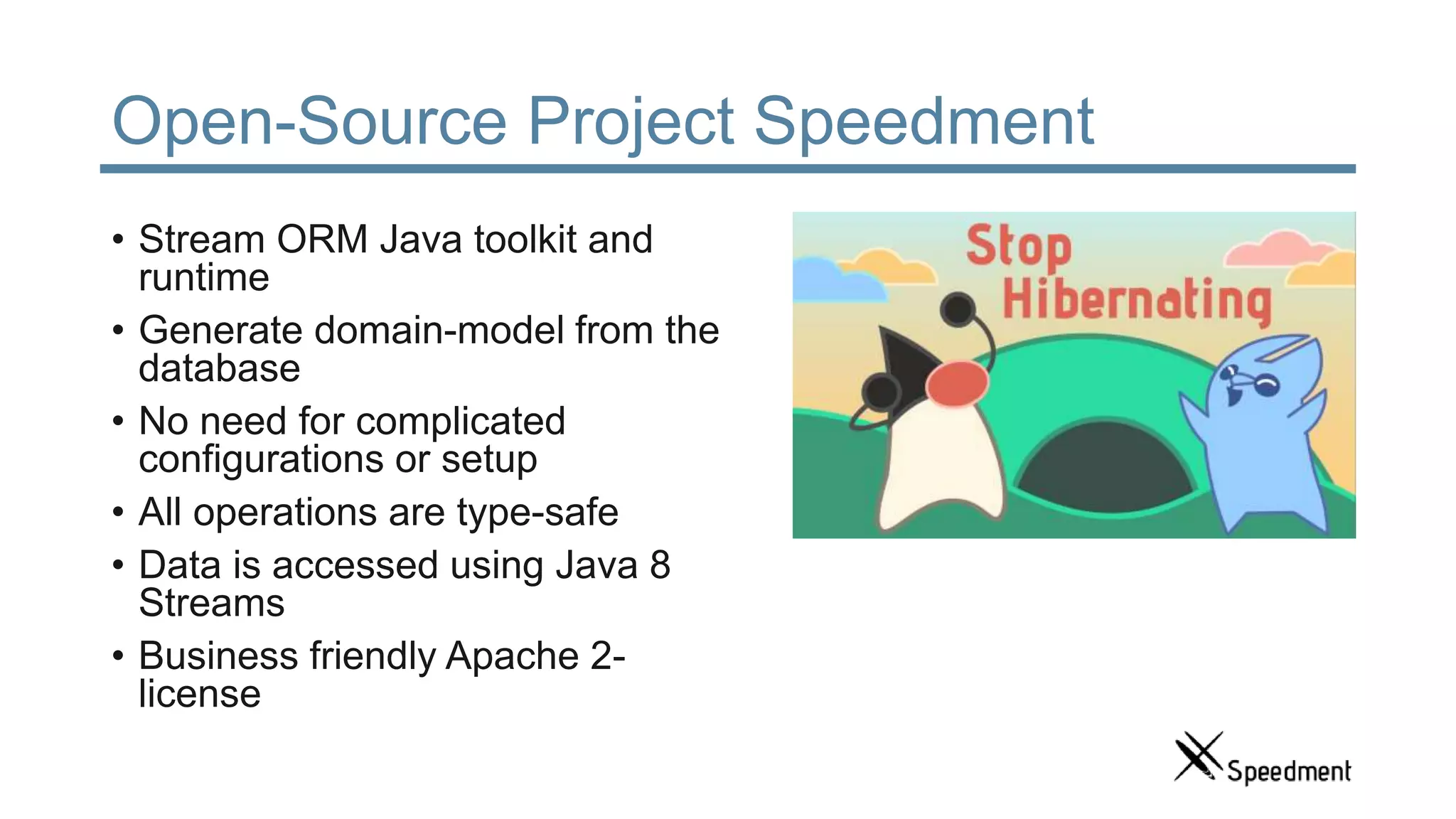 Open-Source Project Speedment • Stream ORM Java toolkit and runtime • Generate domain-model from the database • No need for complicated configurations or setup • All operations are type-safe • Data is accessed using Java 8 Streams • Business friendly Apache 2- license 
