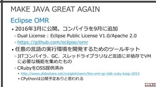 MAKE JAVA GREAT AGAIN
Eclipse OMR
• 2016年3月に公開。コンパイラを9月に追加
»Dual License : Eclipse Public License V1.0/Apache 2.0
»https://github.com/eclipse/omr
• 任意の言語の実行環境を開発するためのツールキット
»JITコンパイラ、GC、スレッドライブラリなど言語に非依存でVM
に必要な機能を集めたもの
»CRubyをOSS提供済み
▸ http://www.slideshare.net/craiglehmann/the-omr-gc-talk-ruby-kaigi-2015
▸CPythonは公開予定ありと思われる
10
 