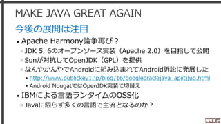 MAKE JAVA GREAT AGAIN
今後の展開は注目
• Apache Harmony論争再び？
»JDK 5, 6のオープンソース実装（Apache 2.0）を目指して公開
»Sunが対抗してOpenJDK（GPL）を提供
»なんやかんやでAndroidに組み込まれてAndroid訴訟に発展した
▸http://www.publickey1.jp/blog/16/googleoraclejava_apiitjjug.html
▸Android NougatではOpenJDK実装に切替え
• IBMによる言語ランタイムのOSS化
»Javaに限らず多くの言語で主流となるのか？
12
 