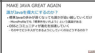 MAKE JAVA GREAT AGAIN
誰がJavaを偉大にするのか？
• 標準Javaの歩みが遅くなっても誰かが追い越していくだけ
»MicroProfileでも「標準外をいれよう」という議論がある
• OSSとコミュニティが進化を加速していく
»その中でビジネスができるようにしていくのはどうするのか？
13
 