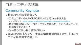 コミュニティの状況
Community Keynote
• 相変わらずの学芸会ノリ
»コミュニティの人やORACLEの人によるJavaネタ大会
▸ オンデマンド：https://www.oracle.com/javaone/on-demand/index.html
»特に情報はないけど「コミュニティが中心だ」というメッセージ
にはなっている！？
»Java祭りの出し物と思えば楽しい
• JavaOneは「ベンダー主導の情報発信の場」から「コミュ
ニティが交流する場」へ
23
 
