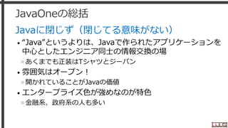 JavaOneの総括
Javaに閉じず（閉じてる意味がない）
• “Java”というよりは、Javaで作られたアプリケーションを
中心としたエンジニア同士の情報交換の場
»あくまでも正装はTシャツとジーパン
• 雰囲気はオープン！
»開かれていることがJavaの価値
• エンタープライズ色が強めなのが特色
»金融系、政府系の人も多い
24
 