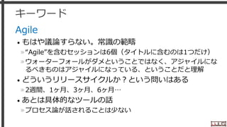 キーワード
Agile
• もはや議論すらない。常識の範疇
»“Agile”を含むセッションは6個（タイトルに含むのは1つだけ）
»ウォーターフォールがダメということではなく、アジャイルにな
るべきものはアジャイルになっている、ということだと理解
• どういうリリースサイクルか？という問いはある
»2週間、1ヶ月、3ヶ月、6ヶ月…
• あとは具体的なツールの話
»プロセス論が話されることは少ない
27
 