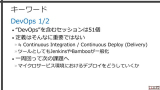 キーワード
DevOps 1/2
• “DevOps”を含むセッションは51個
• 定義はそんなに重要ではない
»≒ Continuous Integration / Continuous Deploy (Delivery)
»ツールとしてもJenkinsやBambooが一般化
• 一周回って次の課題へ
»マイクロサービス環境におけるデプロイをどうしていくか
28
 