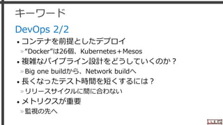 キーワード
DevOps 2/2
• コンテナを前提としたデプロイ
»“Docker”は26個、Kubernetes＋Mesos
• 複雑なパイプライン設計をどうしていくのか？
»Big one buildから、Network buildへ
• 長くなったテスト時間を短くするには？
»リリースサイクルに間に合わない
• メトリクスが重要
»監視の先へ
29
 