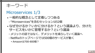 キーワード
Microservices 1/3
• 一般的な概念として定着しつつある
»“Microservices”を含むセッションは52個
• なぜ分けるか？いかに分けるか？という議論より、分けた
サービスをいかに管理するか？という議論
»メリットの話ではなく、デメリットを減らしていく議論へ
»Netflixのトップページでは500個のサービスが動く
▸Amazonは700-800個？
31
 