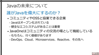 Javaの未来について
誰がJavaを偉大にするのか？
• コミュニティやOSSと協業できる企業
»Javaはオープン化されている
»健全なエコシステムがあることは重要
• JavaOneはコミュニティの交流の場として機能している
»もちろん、行く価値があります
»DevOps、Cloud、Microservices、Reacitve、その先へ
37
 