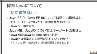 標準Javaについて
「特に進展なし」
• Java SE 9、Java EE 8については新しい情報なし
»むしろ、EE 8については一部の仕様がドロップ
»Java SE 10は未定
• Java ME、JavaFXについてはキーノート発表なし
»Java MEはJava SE Embededへ移行
»JavaFXは標準として開発がされていくのか？
▸ファンは多いためOSSでの継続が期待されるところ？
4
 