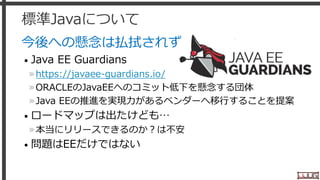 標準Javaについて
今後への懸念は払拭されず
• Java EE Guardians
»https://javaee-guardians.io/
»ORACLEのJavaEEへのコミット低下を懸念する団体
»Java EEの推進を実現力があるベンダーへ移行することを提案
• ロードマップは出たけども…
»本当にリリースできるのか？は不安
• 問題はEEだけではない
5
 