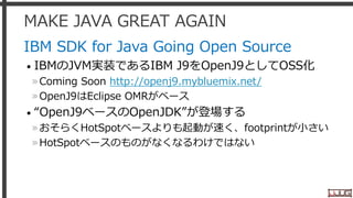 MAKE JAVA GREAT AGAIN
IBM SDK for Java Going Open Source
• IBMのJVM実装であるIBM J9をOpenJ9としてOSS化
»Coming Soon http://openj9.mybluemix.net/
»OpenJ9はEclipse OMRがベース
• “OpenJ9ベースのOpenJDK”が登場する
»おそらくHotSpotベースよりも起動が速く、footprintが小さい
»HotSpotベースのものがなくなるわけではない
7
 