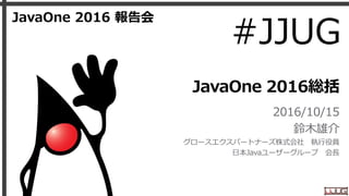 JavaOne 2016総括
2016/10/15
鈴木雄介
グロースエクスパートナーズ株式会社 執行役員
日本Javaユーザーグループ 会長
JavaOne 2016 報告会
#JJUG
 