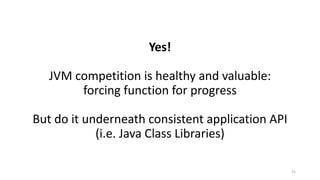 Yes!
JVM	competition	is	healthy	and	valuable:
forcing	function	for	progress
But	do	it	underneath	consistent	application	API
(i.e.	Java	Class	Libraries)
31
 
