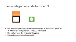 Some	integration	code	for	OpenJ9
OpenJDK9
HotSpot
• Not	much	integration	code	(4K	lines	compared	to	millions	in	OpenJDK)
• Makefiles,	configuration,	some	JCL,	other	stuff
• Not	really	where	the	innovation	happens
• Plan	to	keep	as	minimal	as	possible
35
 