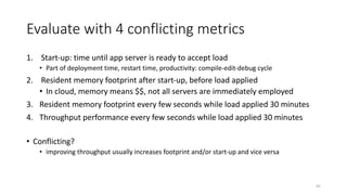 Evaluate	with	4	conflicting	metrics
1. Start-up:	time	until	app	server	is	ready	to	accept	load
• Part	of	deployment	time,	restart	time,	productivity:	compile-edit-debug	cycle
2. Resident	memory	footprint	after	start-up,	before	load	applied
• In	cloud,	memory	means	$$,	not	all	servers	are	immediately	employed
3. Resident	memory	footprint	every	few	seconds	while	load	applied	30	minutes
4. Throughput	performance	every	few	seconds	while	load	applied	30	minutes
• Conflicting?
• improving	throughput	usually	increases	footprint	and/or	start-up	and	vice	versa
42
 
