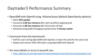 Daytrader3	Performance	Summary
• OpenJDK9	with	OpenJ9	using	–Xshareclasses (default	OpenLiberty options):
• Starts	35%	quicker
• Consumes	2.6X	less	memory	after	start-up	before	applying	load
• Consumes	1.8X	less	memory	after	30	minutes	of	load
• Achieved	comparable	throughput	performance	7	minutes	earlier
• Conclusion	from	this	benchmark:
• Half	the	cost	running	OpenJDK9	with	OpenJ9,	or	twice	the	work	for	the	same	cost
• Deploy	and	recover	JVMs	35%	faster	using	OpenJDK9	with	OpenJ9
• For	more	details	or	to	try	it	yourself,	see:
• https://github.com/eclipse/openj9-website/blob/master/benchmark/daytrader3.md47
 