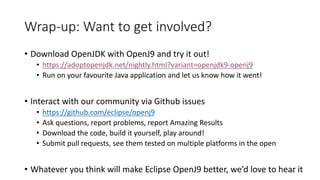 Wrap-up:	Want	to	get	involved?
• Download	OpenJDK with	OpenJ9	and	try	it	out!
• https://adoptopenjdk.net/nightly.html?variant=openjdk9-openj9
• Run	on	your	favourite Java	application	and	let	us	know	how	it	went!
• Interact	with	our	community	via	Github issues
• https://github.com/eclipse/openj9
• Ask	questions,	report	problems,	report	Amazing	Results
• Download	the	code,	build	it	yourself,	play	around!
• Submit	pull	requests,	see	them	tested	on	multiple	platforms	in	the	open
• Whatever	you	think	will	make	Eclipse	OpenJ9	better,	we’d	love	to	hear	it51
 