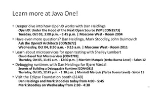 Learn	more	at	Java	One!
• Deeper	dive	into	how	OpenJ9	works	with	Dan	Heidinga
OpenJ9:	Under	the	Hood	of	the	Next	Open	Source	JVM	[CON3573]
Tuesday,	Oct	03,	3:00	p.m.	- 3:45	p.m.	|	Moscone West	- Room	2004
• Have	even	more	questions?	Dan	Heidinga,	Mark	Stoodley,	John	Duimovich
Ask	the	OpenJ9 Architects	[CON2672]
Wednesday,	Oct	04,	8:30	a.m.	- 9:15	a.m.	|	Moscone West	- Room	2011
• Learn	about	microservices for	open	testing	with	Shelley	Lambert
Cloud-Based	Test	Microservices [CON2789]
Thursday,	Oct	05,	11:45	a.m.	- 12:30	p.m.	|	Marriott	Marquis	(Yerba	Buena	Level)	- Salon	12
• Debugging	runtimes	with	Dan	Heidinga for	Bjørn Vårdal
Secrets	of	Building	a	Debuggable Runtime	[CON4081]
Thursday,	Oct	05,	12:45	p.m.	- 1:30	p.m.	|	Marriott	Marquis	(Yerba	Buena	Level)	- Salon	15
• Visit	the	Eclipse	Foundation	booth	(6140)
Dan	Heidinga and	Mark	Stoodley	today	from	4:00	- 5:45
Mark	Stoodley	on	Wednesday	from	2:30	- 4:30 52
 