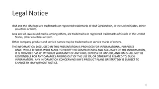Legal	Notice
IBM	and	the	IBM	logo	are	trademarks	or	registered	trademarks	of	IBM	Corporation,	in	the	United	States,	other	
countries	or	both.	
Java	and	all	Java-based	marks,	among	others,	are	trademarks	or	registered	trademarks	of	Oracle	in	the	United	
States,	other	countries	or	both.	
Other	company,	product	and	service	names	may	be	trademarks	or	service	marks	of	others.	
THE	INFORMATION	DISCUSSED	IN	THIS	PRESENTATION	IS	PROVIDED	FOR	INFORMATIONAL	PURPOSES	
ONLY. WHILE	EFFORTS	WERE	MADE	TO	VERIFY	THE	COMPLETENESS	AND	ACCURACY	OF	THE	INFORMATION,	
IT	IS	PROVIDED	"AS	IS"	WITHOUT	WARRANTY	OF	ANY	KIND,	EXPRESS	OR	IMPLIED,	AND	IBM	SHALL	NOT	BE	
RESPONSIBLE	FOR	ANY	DAMAGES	ARISING	OUT	OF	THE	USE	OF,	OR	OTHERWISE	RELATED	TO,	SUCH	
INFORMATION. ANY	INFORMATION	CONCERNING	IBM'S	PRODUCT	PLANS	OR	STRATEGY	IS	SUBJECT	TO	
CHANGE	BY	IBM	WITHOUT	NOTICE.
53
 