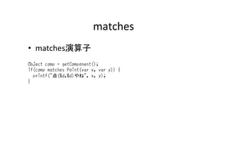 matches	
•  matches演算子	
Object comp = getComponent();
if(comp matches Point(var x, var y)) {
printf("点(%d,%d)やね", x, y);
}	
 