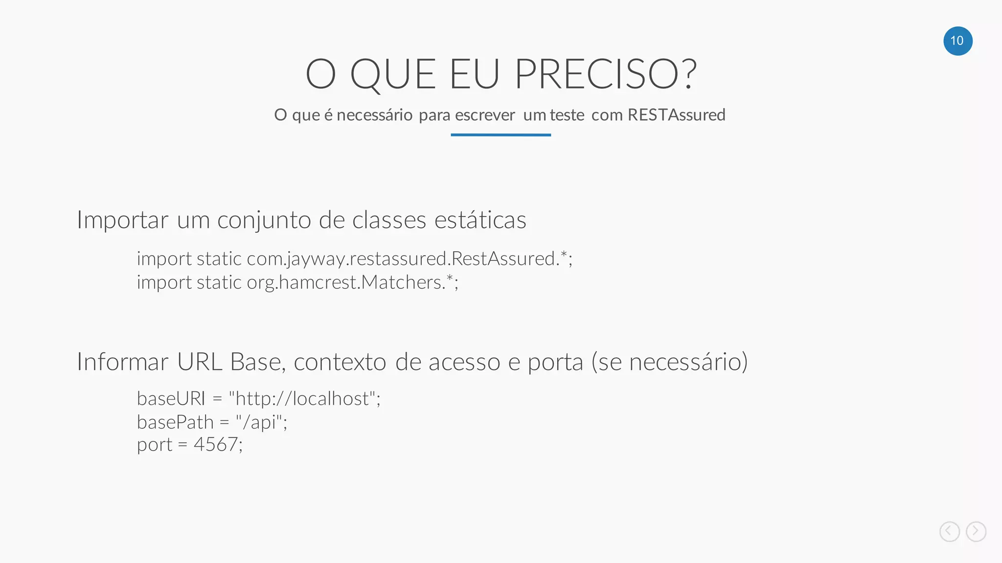 10
O QUE EU PRECISO?
O que é necessário para escrever um teste com RESTAssured
Importar um conjunto de classes estáticas
Informar URL Base, contexto de acesso e porta (se necessário)
import static com.jayway.restassured.RestAssured.*;
import static org.hamcrest.Matchers.*;
baseURI = "http://localhost";
basePath = "/api";
port = 4567;
 