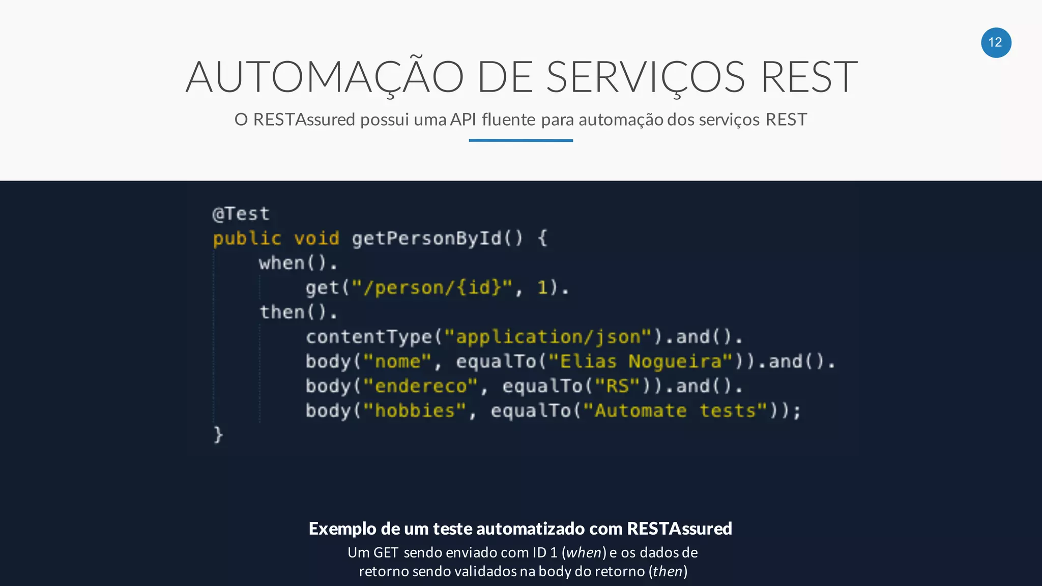 12
AUTOMAÇÃO DE SERVIÇOS REST
O RESTAssured possui uma API fluente para automação dos serviços REST
Exemplo de um teste automatizado com RESTAssured
Um GET sendo enviado com ID 1 (when) e os dados de
retorno sendo validados na body do retorno (then)
 