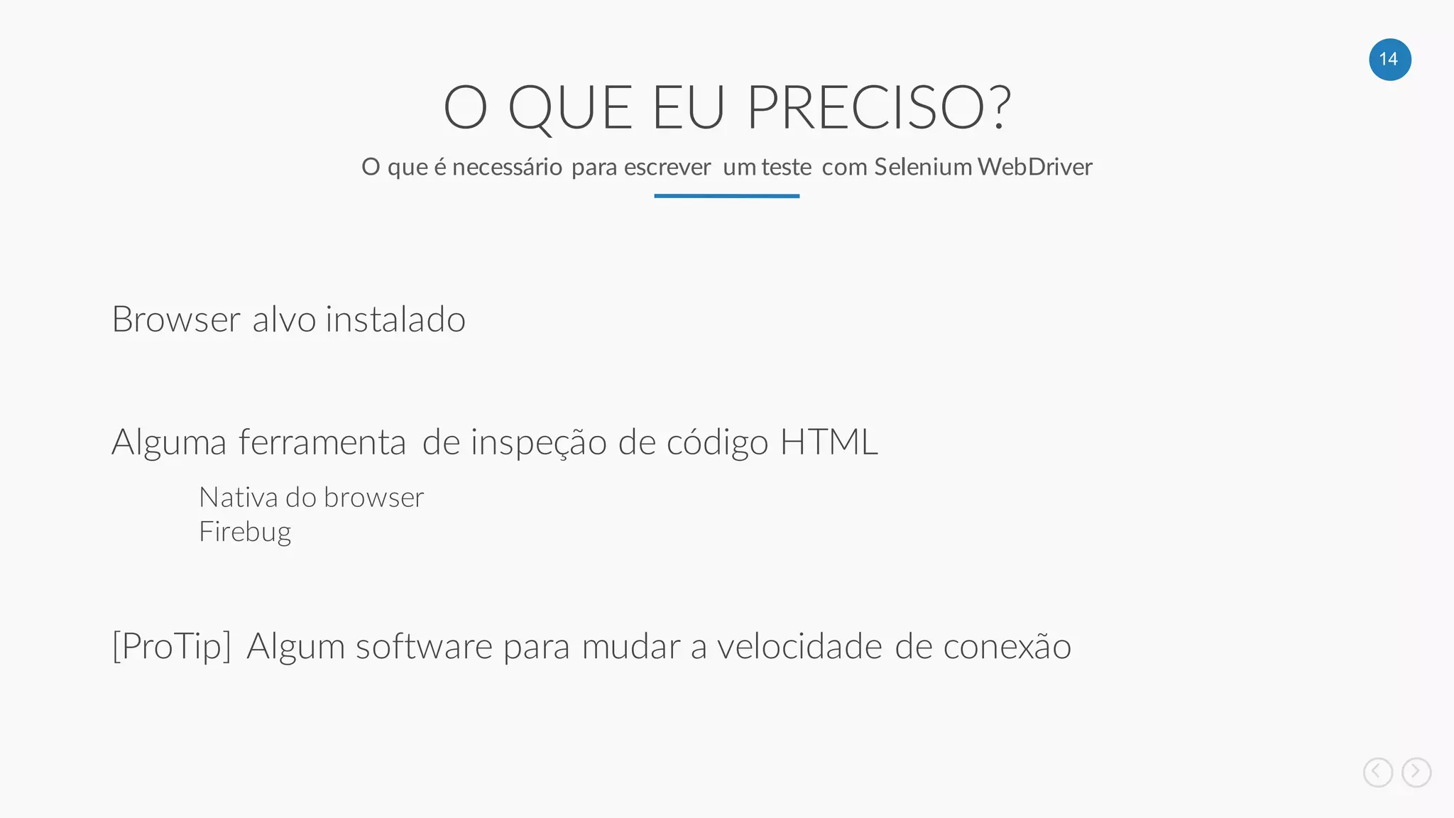 14
O QUE EU PRECISO?
O que é necessário para escrever um teste com Selenium WebDriver
Browser alvo instalado
Alguma ferramenta de inspeção de código HTML
Nativa do browser
Firebug
[ProTip] Algum software para mudar a velocidade de conexão
 