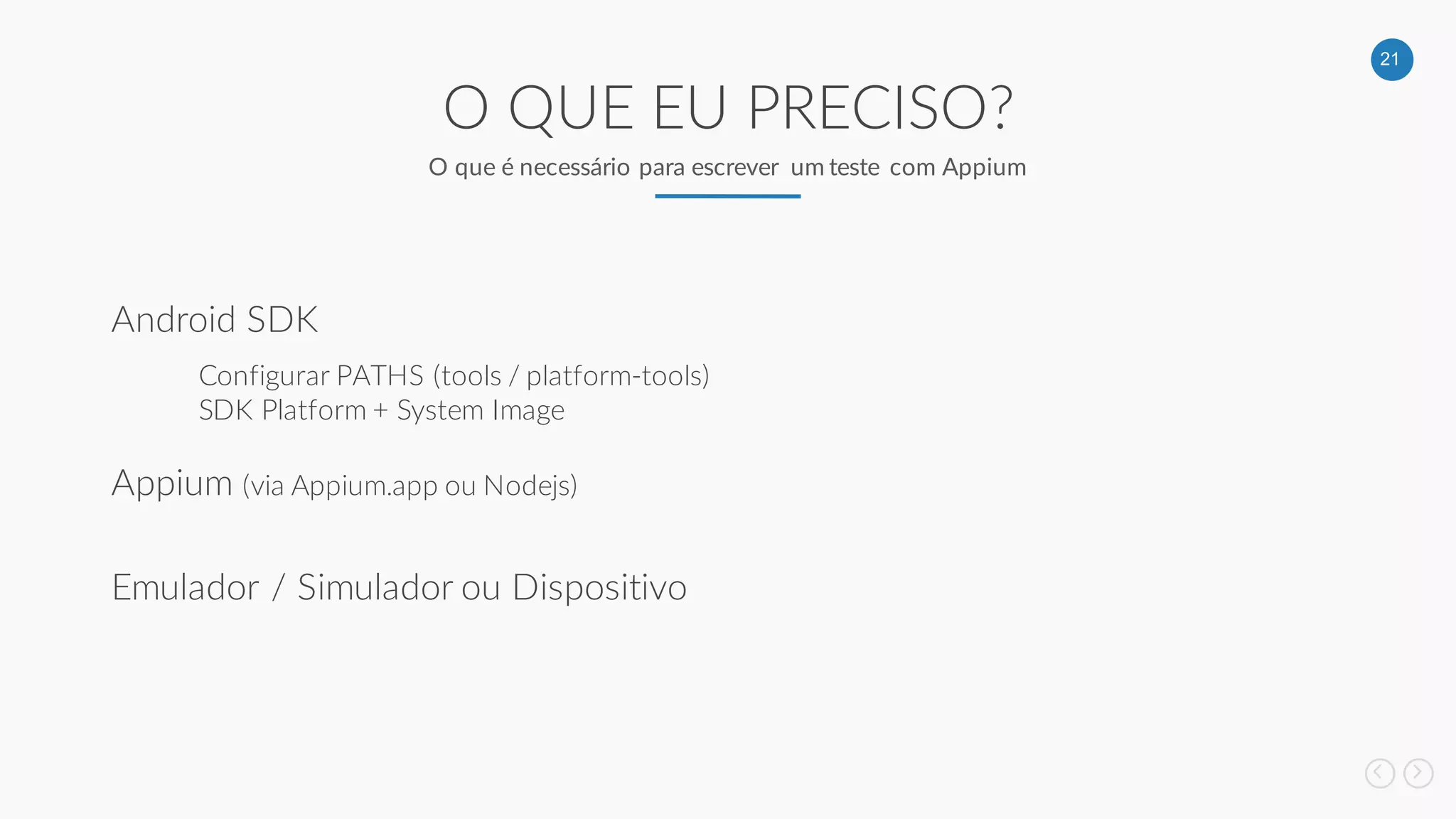 21
O QUE EU PRECISO?
O que é necessário para escrever um teste com Appium
Android SDK
Appium (via Appium.app ou Nodejs)
Configurar PATHS (tools / platform-tools)
SDK Platform + System Image
Emulador / Simulador ou Dispositivo
 