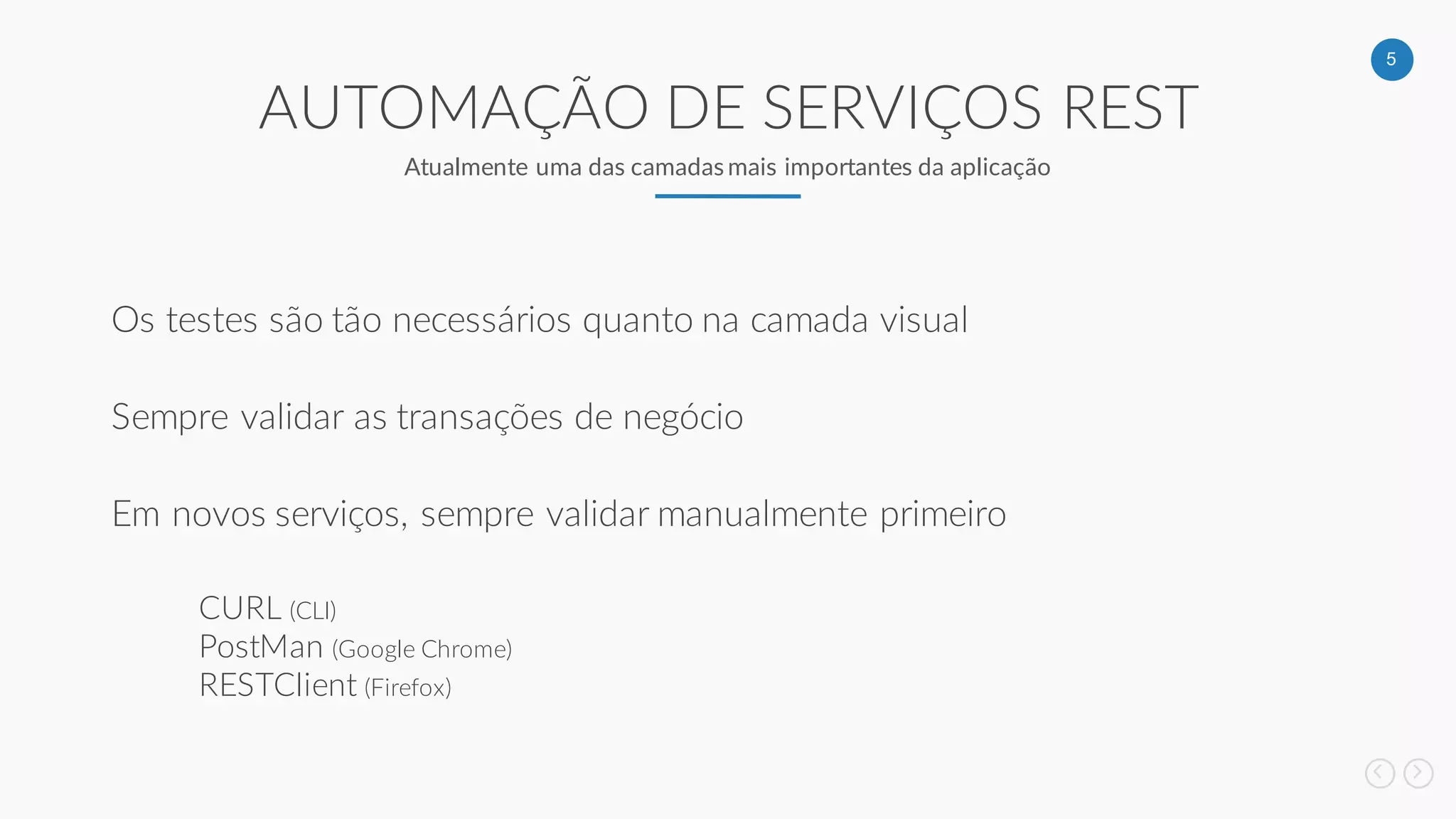 5
AUTOMAÇÃO DE SERVIÇOS REST
Atualmente uma das camadas mais importantes da aplicação
Os testes são tão necessários quanto na camada visual
Sempre validar as transações de negócio
Em novos serviços, sempre validar manualmente primeiro
CURL (CLI)
PostMan (Google Chrome)
RESTClient (Firefox)
 