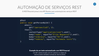12
AUTOMAÇÃO DE SERVIÇOS REST
O RESTAssured possui uma API fluente para automação dos serviços REST
Exemplo de um teste automatizado com RESTAssured
Um GET sendo enviado com ID 1 (when) e os dados de
retorno sendo validados na body do retorno (then)
 
