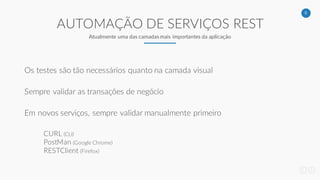 5
AUTOMAÇÃO DE SERVIÇOS REST
Atualmente uma das camadas mais importantes da aplicação
Os testes são tão necessários quanto na camada visual
Sempre validar as transações de negócio
Em novos serviços, sempre validar manualmente primeiro
CURL (CLI)
PostMan (Google Chrome)
RESTClient (Firefox)
 