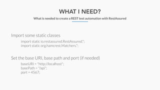 WHAT I NEED?
What is needed to create a REST test automation with RestAssured
Import some static classes
Set the base URI, base path and port (if needed)
import static io.restassured.RestAssured.*;
import static org.hamcrest.Matchers.*;
baseURI = "http://localhost";
basePath = "/api";
port = 4567;
 