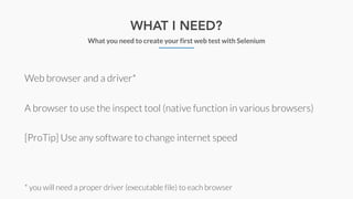 WHAT I NEED?
What you need to create your first web test with Selenium
Web browser and a driver*
A browser to use the inspect tool (native function in various browsers)
[ProTip] Use any software to change internet speed
* you will need a proper driver (executable file) to each browser
 