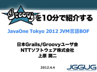 を10分で紹介する
JavaOne Tokyo 2012 JVM言語BOF

   日本Grails/Groovyユーザ会
    NTTソフトウェア株式会社
          上原 潤二

          2012.4.4
 
