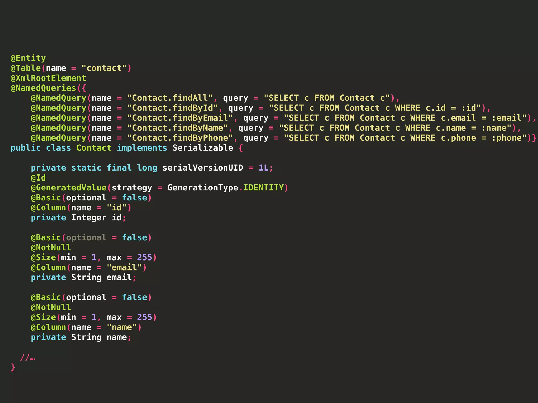 @Entity @Table(name = "contact") @XmlRootElement @NamedQueries({ @NamedQuery(name = "Contact.findAll", query = "SELECT c FROM Contact c"), @NamedQuery(name = "Contact.findById", query = "SELECT c FROM Contact c WHERE c.id = :id"), @NamedQuery(name = "Contact.findByEmail", query = "SELECT c FROM Contact c WHERE c.email = :email"), @NamedQuery(name = "Contact.findByName", query = "SELECT c FROM Contact c WHERE c.name = :name"), @NamedQuery(name = "Contact.findByPhone", query = "SELECT c FROM Contact c WHERE c.phone = :phone")}) public class Contact implements Serializable { private static final long serialVersionUID = 1L; @Id @GeneratedValue(strategy = GenerationType.IDENTITY) @Basic(optional = false) @Column(name = "id") private Integer id; @Basic(optional = false) @NotNull @Size(min = 1, max = 255) @Column(name = "email") private String email; @Basic(optional = false) @NotNull @Size(min = 1, max = 255) @Column(name = "name") private String name; //… } 
